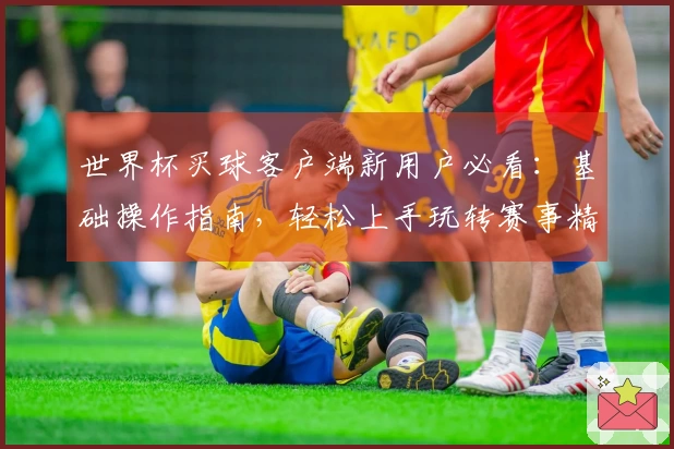 世界杯买球客户端新用户必看:基础操作指南,轻松上手玩转赛事精彩